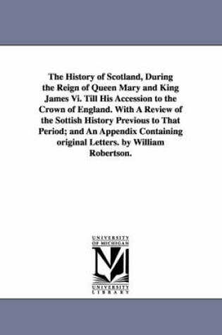 Cover of The History of Scotland, During the Reign of Queen Mary and King James Vi. Till His Accession to the Crown of England. With A Review of the Sottish History Previous to That Period; and An Appendix Containing original Letters. by William Robertson.