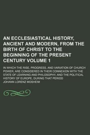 Cover of An Ecclesiastical History, Ancient and Modern, from the Birth of Christ to the Beginning of the Present Century Volume 1; In Which the Rise, Progress, and Variation of Church Power, Are Considered in Their Connexion with the State of Learning and Philosop