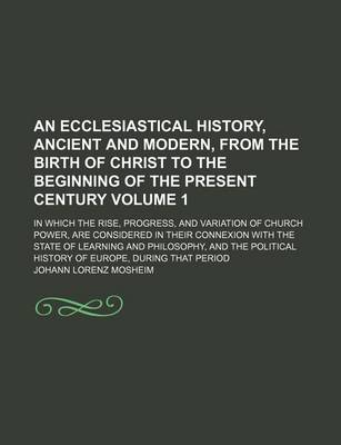 Book cover for An Ecclesiastical History, Ancient and Modern, from the Birth of Christ to the Beginning of the Present Century Volume 1; In Which the Rise, Progress, and Variation of Church Power, Are Considered in Their Connexion with the State of Learning and Philosop