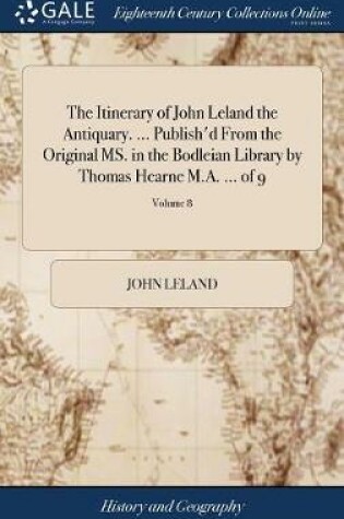 Cover of The Itinerary of John Leland the Antiquary. ... Publish'd from the Original Ms. in the Bodleian Library by Thomas Hearne M.A. ... of 9; Volume 8