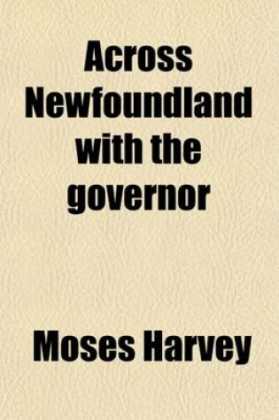 Cover of Across Newfoundland with the Governor; A Visit to Our Mining Region and This Newfoundland of Ours. Being a Series of Papers on the Natural Resources and Future Prospects of the Colony