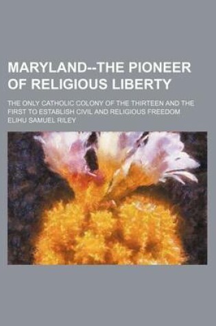 Cover of Maryland--The Pioneer of Religious Liberty; The Only Catholic Colony of the Thirteen and the First to Establish Civil and Religious Freedom
