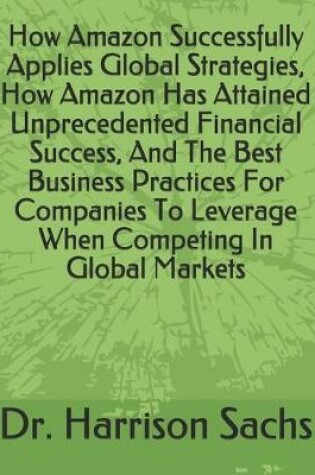 Cover of How Amazon Successfully Applies Global Strategies, How Amazon Has Attained Unprecedented Financial Success, And The Best Business Practices For Companies To Leverage When Competing In Global Markets