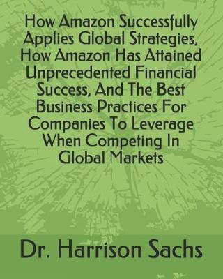 Book cover for How Amazon Successfully Applies Global Strategies, How Amazon Has Attained Unprecedented Financial Success, And The Best Business Practices For Companies To Leverage When Competing In Global Markets