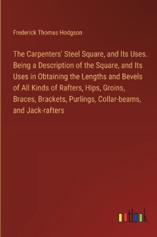 Cover of The Carpenters' Steel Square, and Its Uses. Being a Description of the Square, and Its Uses in Obtaining the Lengths and Bevels of All Kinds of Rafters, Hips, Groins, Braces, Brackets, Purlings, Collar-beams, and Jack-rafters
