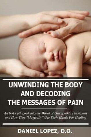 Cover of Unwinding the Body and Decoding the Messages of Pain: an in-Depth Look into the World of Osteopathic Physicians and How They "Magically" Use Their Hands for Healing