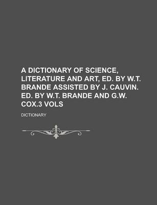 Book cover for A Dictionary of Science, Literature and Art, Ed. by W.T. Brande Assisted by J. Cauvin. Ed. by W.T. Brande and G.W. Cox.3 Vols