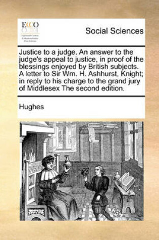 Cover of Justice to a Judge. an Answer to the Judge's Appeal to Justice, in Proof of the Blessings Enjoyed by British Subjects. a Letter to Sir Wm. H. Ashhurst, Knight; In Reply to His Charge to the Grand Jury of Middlesex the Second Edition.