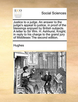 Book cover for Justice to a Judge. an Answer to the Judge's Appeal to Justice, in Proof of the Blessings Enjoyed by British Subjects. a Letter to Sir Wm. H. Ashhurst, Knight; In Reply to His Charge to the Grand Jury of Middlesex the Second Edition.