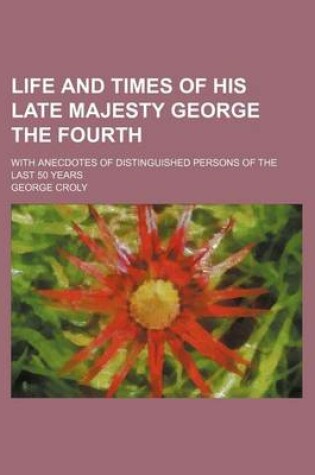 Cover of Life and Times of His Late Majesty George the Fourth; With Anecdotes of Distinguished Persons of the Last 50 Years