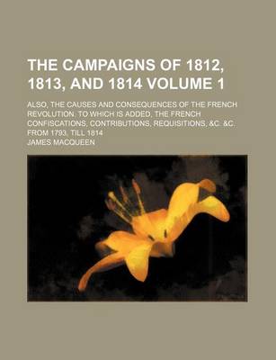 Book cover for The Campaigns of 1812, 1813, and 1814 Volume 1; Also, the Causes and Consequences of the French Revolution. to Which Is Added, the French Confiscations, Contributions, Requisitions, &C. &C. from 1793, Till 1814