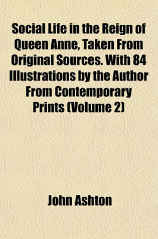 Cover of Social Life in the Reign of Queen Anne, Taken from Original Sources. with 84 Illustrations by the Author from Contemporary Prints (Volume 2)