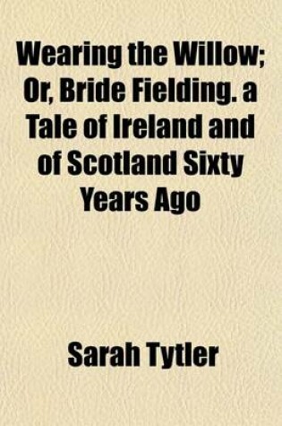 Cover of Wearing the Willow; Or, Bride Fielding. a Tale of Ireland and of Scotland Sixty Years Ago