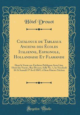 Book cover for Catalogue de Tableaux Anciens des Écoles Italienne, Espagnole, Hollandaise Et Flamande: Dont la Vente aux Enchères Publiques Aura Lieu, Hotel des Ventes, Rue Drouot, Salle No. 1, les Vendredi 16 Et Samedi 17 Avril 1869, à Deux Heures Précises