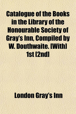 Book cover for Catalogue of the Books in the Library of the Honourable Society of Gray's Inn, Compiled by W. Douthwaite. [With] 1st [2nd]