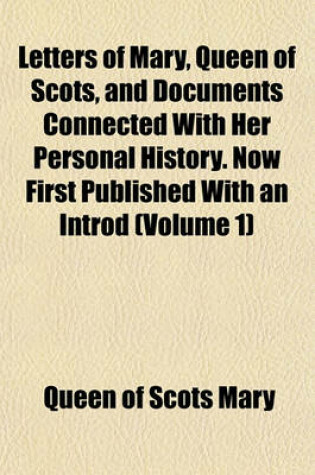 Cover of Letters of Mary, Queen of Scots, and Documents Connected with Her Personal History. Now First Published with an Introd (Volume 1)