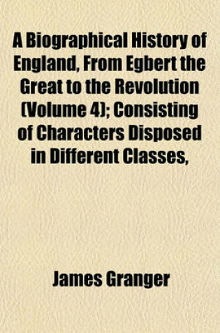 Cover of A Biographical History of England, from Egbert the Great to the Revolution (Volume 4); Consisting of Characters Disposed in Different Classes,