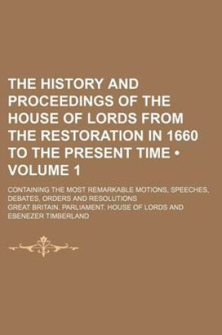 Cover of The History and Proceedings of the House of Lords from the Restoration in 1660 to the Present Time (Volume 1); Containing the Most Remarkable Motions, Speeches, Debates, Orders and Resolutions