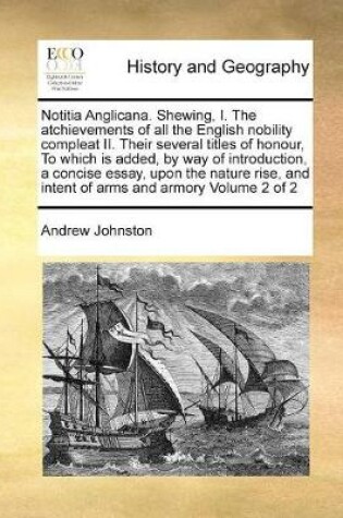 Cover of Notitia Anglicana. Shewing, I. The atchievements of all the English nobility compleat II. Their several titles of honour, To which is added, by way of introduction, a concise essay, upon the nature rise, and intent of arms and armory Volume 2 of 2