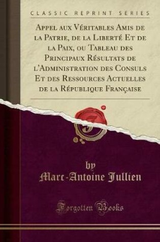 Cover of Appel Aux Veritables Amis de la Patrie, de la Liberte Et de la Paix, Ou Tableau Des Principaux Resultats de l'Administration Des Consuls Et Des Ressources Actuelles de la Republique Francaise (Classic Reprint)