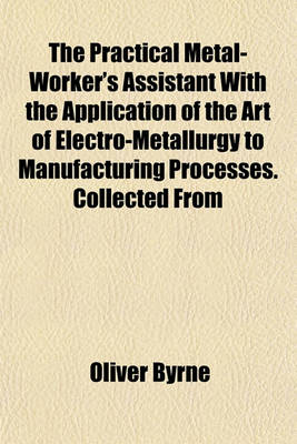 Book cover for The Practical Metal-Worker's Assistant with the Application of the Art of Electro-Metallurgy to Manufacturing Processes. Collected from