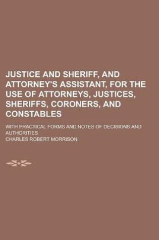 Cover of Justice and Sheriff, and Attorney's Assistant, for the Use of Attorneys, Justices, Sheriffs, Coroners, and Constables; With Practical Forms and Notes of Decisions and Authorities