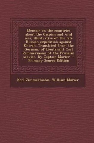 Cover of Memoir on the Countries about the Caspian and Aral Seas, Illustrative of the Late Russian Expedition Against Khivah. Translated from the German, of Lieutenant Carl Zimmermann of the Prussian Service, by Captain Morier - Primary Source Edition