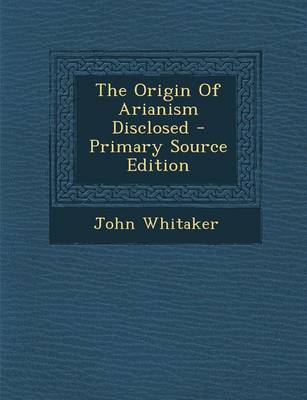 Book cover for The Origin of Arianism Disclosed - Primary Source Edition