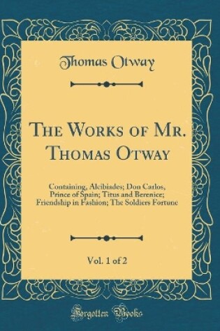 Cover of The Works of Mr. Thomas Otway, Vol. 1 of 2: Containing, Alcibiades; Don Carlos, Prince of Spain; Titus and Berenice; Friendship in Fashion; The Soldiers Fortune (Classic Reprint)