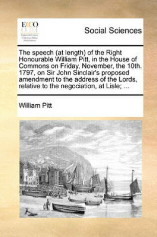 Cover of The Speech (at Length) of the Right Honourable William Pitt, in the House of Commons on Friday, November, the 10th. 1797, on Sir John Sinclair's Proposed Amendment to the Address of the Lords, Relative to the Negociation, at Lisle; ...