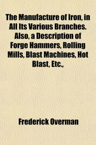 Cover of The Manufacture of Iron, in All Its Various Branches. Also, a Description of Forge Hammers, Rolling Mills, Blast Machines, Hot Blast, Etc.,