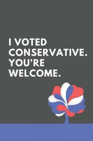 Cover of I Voted Conservative. You're Welcome. A Notebook For UK Conservative Party Supporters. 6x9 Inches - 120 Pages