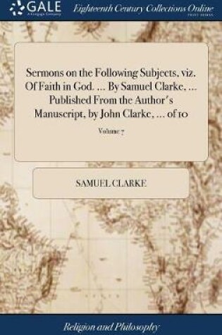 Cover of Sermons on the Following Subjects, Viz. of Faith in God. ... by Samuel Clarke, ... Published from the Author's Manuscript, by John Clarke, ... of 10; Volume 7