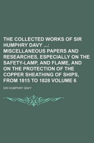 Cover of The Collected Works of Sir Humphry Davy Volume 6; Miscellaneous Papers and Researches, Especially on the Safety-Lamp, and Flame, and on the Protection of the Copper Sheathing of Ships, from 1815 to 1828