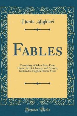 Cover of Fables: Consisting of Select Parts From Dante, Berni, Chaucer, and Ariosto; Imitated in English Heroic Verse (Classic Reprint)