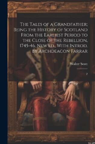 Cover of The Tales of a Grandfather; Being the History of Scotland From the Earliest Period to the Close of the Rebellion, 1745-46. New ed., With Introd. by Archdeacon Farrar