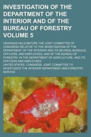 Cover of Investigation of the Department of the Interior and of the Bureau of Forestry Volume 5; Hearings Held Before the Joint Committee of Congress Relative to the Investigation of the Department of the Interior and Its Several Bureaus, Officers, and Employees,