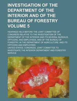 Book cover for Investigation of the Department of the Interior and of the Bureau of Forestry Volume 5; Hearings Held Before the Joint Committee of Congress Relative to the Investigation of the Department of the Interior and Its Several Bureaus, Officers, and Employees,