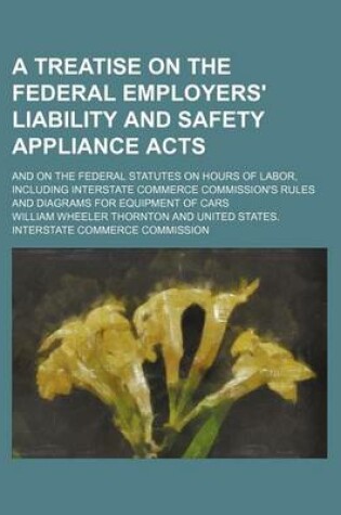 Cover of A Treatise on the Federal Employers' Liability and Safety Appliance Acts; And on the Federal Statutes on Hours of Labor, Including Interstate Commerce Commission's Rules and Diagrams for Equipment of Cars