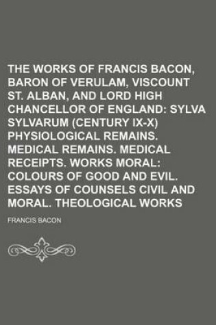 Cover of The Works of Francis Bacon, Baron of Verulam, Viscount St. Alban, and Lord High Chancellor of England (Volume 2); Sylva Sylvarum (Century IX-X) Physiological Remains. Medical Remains. Medical Receipts. Works Moral Colours of Good and Evil. Essays of Counsels C