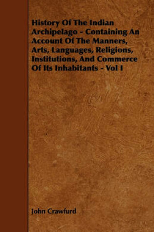 Cover of History Of The Indian Archipelago - Containing An Account Of The Manners, Arts, Languages, Religions, Institutions, And Commerce Of Its Inhabitants - Vol I