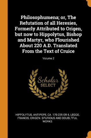 Cover of Philosophumena; Or, the Refutation of All Heresies, Formerly Attributed to Origen, But Now to Hippolytus, Bishop and Martyr, Who Flourished about 220 A.D. Translated from the Text of Cruice; Volume 2