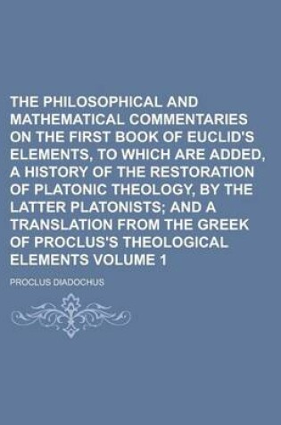 Cover of The Philosophical and Mathematical Commentaries on the First Book of Euclid's Elements, to Which Are Added, a History of the Restoration of Platonic Theology, by the Latter Platonists Volume 1