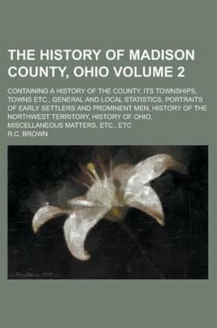 Cover of The History of Madison County, Ohio; Containing a History of the County, Its Townships, Towns Etc., General and Local Statistics, Portraits of Early Settlers and Prominent Men, History of the Northwest Territory, History of Ohio, Volume 2