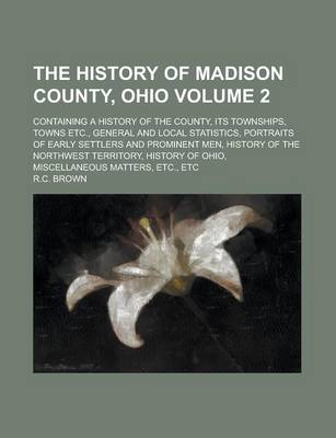 Book cover for The History of Madison County, Ohio; Containing a History of the County, Its Townships, Towns Etc., General and Local Statistics, Portraits of Early Settlers and Prominent Men, History of the Northwest Territory, History of Ohio, Volume 2