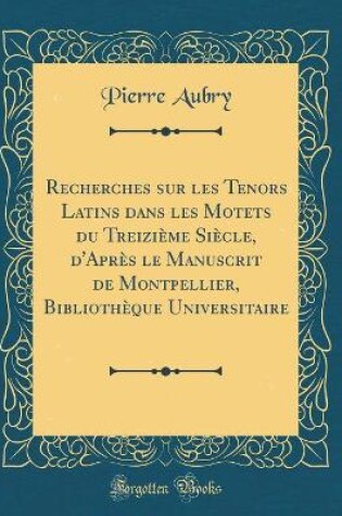 Cover of Recherches Sur Les Tenors Latins Dans Les Motets Du Treizième Siècle, d'Après Le Manuscrit de Montpellier, Bibliothèque Universitaire (Classic Reprint)