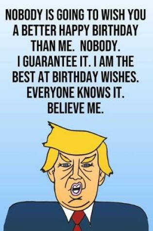 Cover of Nobody Is Going To Wish You A Better Happy Birthday Than Me. Nobody. I Guarantee It. I Am The Best At Birthday Wishes. Everyone Knows It. Believe Me.