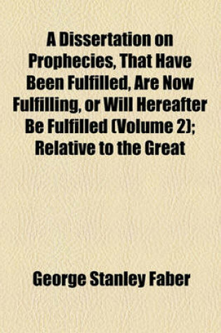 Cover of A Dissertation on Prophecies, That Have Been Fulfilled, Are Now Fulfilling, or Will Hereafter Be Fulfilled; Relative to the Great Period of 1260 Years the Papal and Mohammedan Apostacies the Tyrannical Reign of Antichrist, or the Volume 2