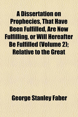 Book cover for A Dissertation on Prophecies, That Have Been Fulfilled, Are Now Fulfilling, or Will Hereafter Be Fulfilled; Relative to the Great Period of 1260 Years the Papal and Mohammedan Apostacies the Tyrannical Reign of Antichrist, or the Volume 2