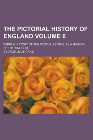 Cover of The Pictorial History of England; Being a History of the People, as Well as a History of the Kingdom Volume 6